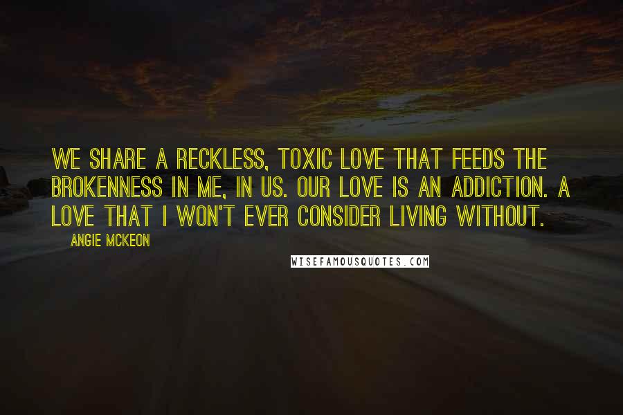 Angie McKeon Quotes: We share a reckless, toxic love that feeds the brokenness in me, in us. Our love is an addiction. A love that I won't ever consider living without.