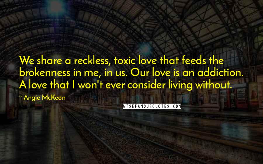 Angie McKeon Quotes: We share a reckless, toxic love that feeds the brokenness in me, in us. Our love is an addiction. A love that I won't ever consider living without.