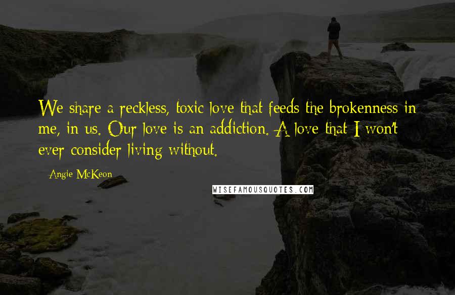 Angie McKeon Quotes: We share a reckless, toxic love that feeds the brokenness in me, in us. Our love is an addiction. A love that I won't ever consider living without.