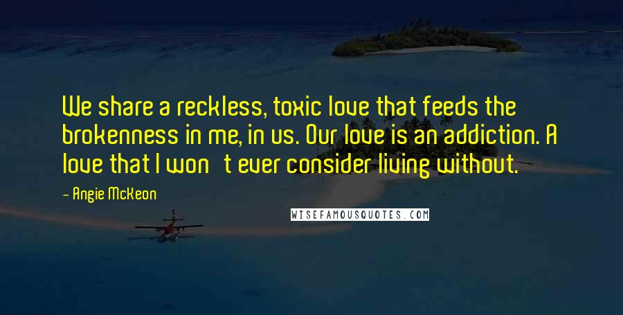 Angie McKeon Quotes: We share a reckless, toxic love that feeds the brokenness in me, in us. Our love is an addiction. A love that I won't ever consider living without.