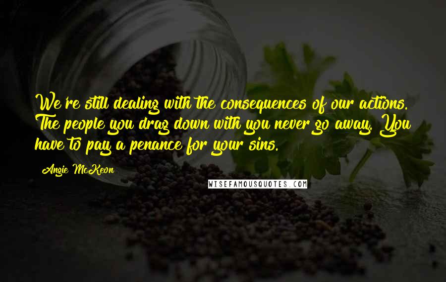 Angie McKeon Quotes: We're still dealing with the consequences of our actions. The people you drag down with you never go away. You have to pay a penance for your sins.