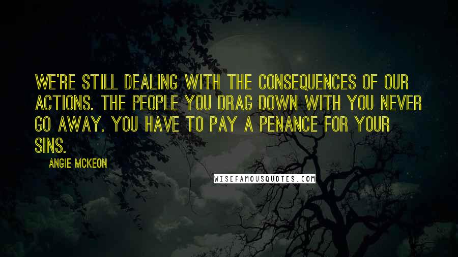 Angie McKeon Quotes: We're still dealing with the consequences of our actions. The people you drag down with you never go away. You have to pay a penance for your sins.