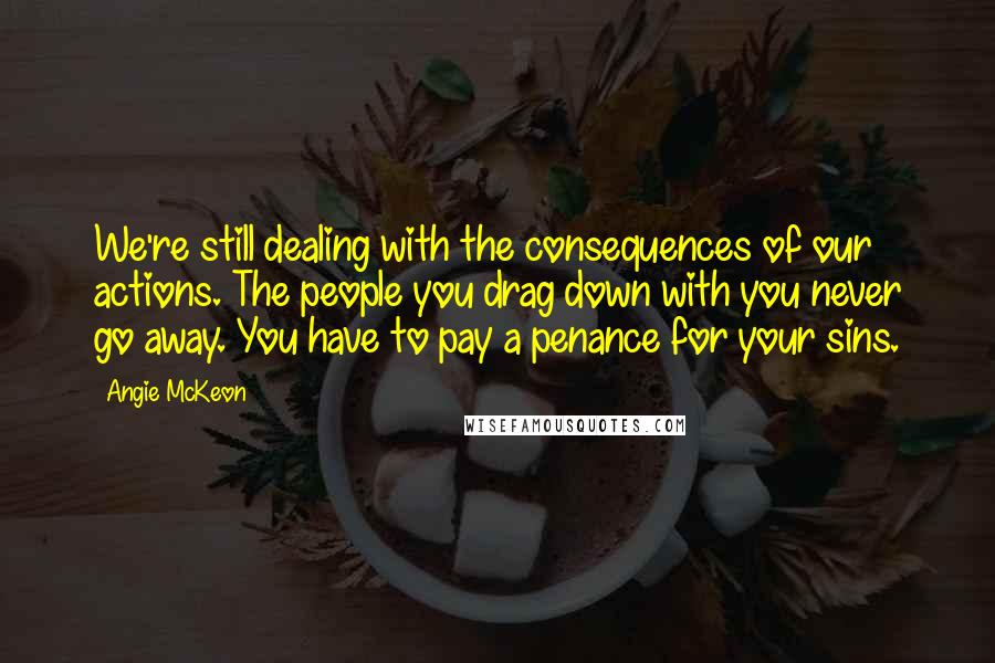 Angie McKeon Quotes: We're still dealing with the consequences of our actions. The people you drag down with you never go away. You have to pay a penance for your sins.