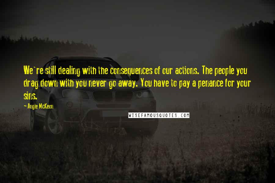 Angie McKeon Quotes: We're still dealing with the consequences of our actions. The people you drag down with you never go away. You have to pay a penance for your sins.