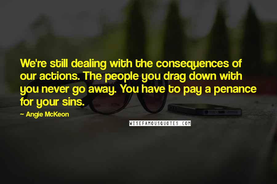 Angie McKeon Quotes: We're still dealing with the consequences of our actions. The people you drag down with you never go away. You have to pay a penance for your sins.