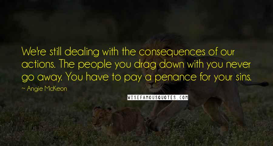 Angie McKeon Quotes: We're still dealing with the consequences of our actions. The people you drag down with you never go away. You have to pay a penance for your sins.