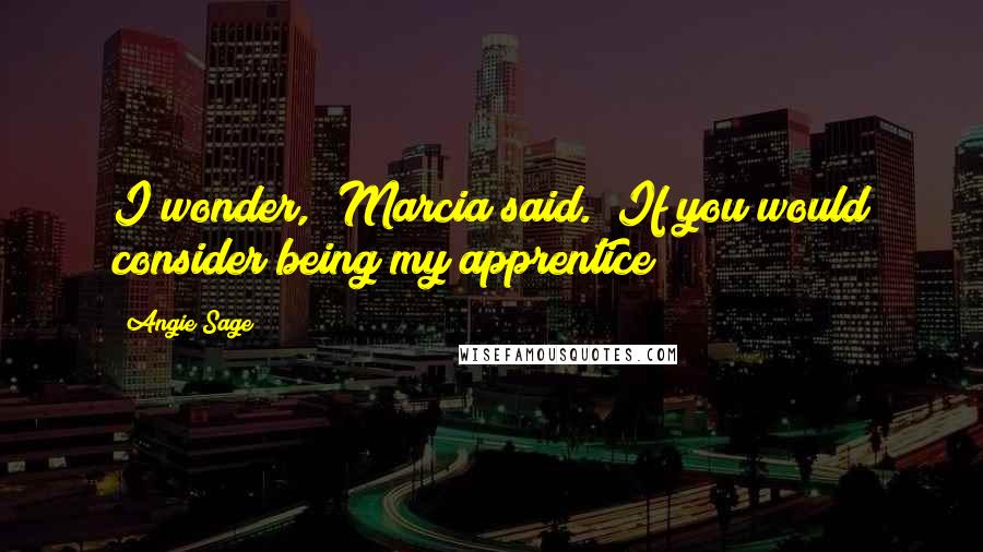 Angie Sage Quotes: I wonder," Marcia said. "If you would consider being my apprentice?