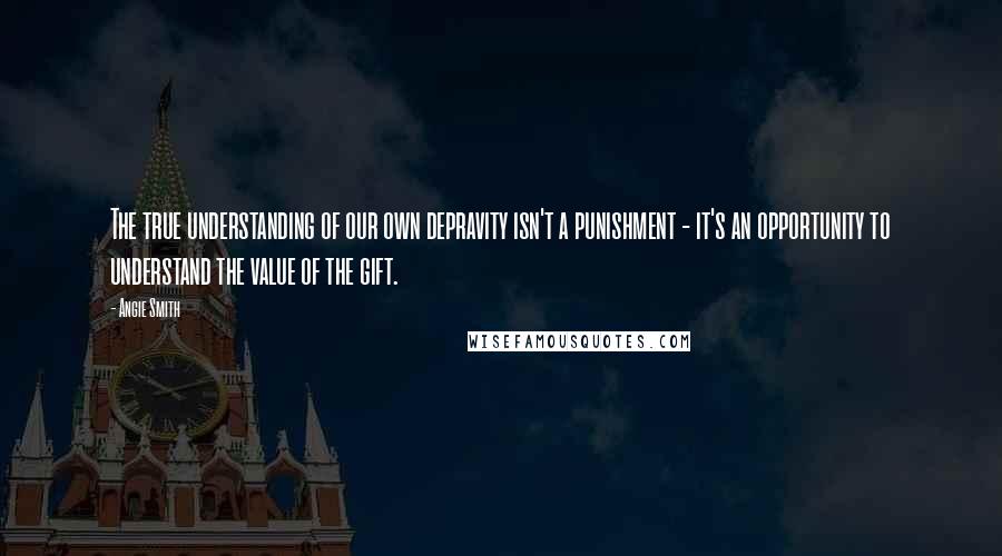 Angie Smith Quotes: The true understanding of our own depravity isn't a punishment - it's an opportunity to understand the value of the gift.