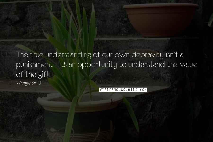 Angie Smith Quotes: The true understanding of our own depravity isn't a punishment - it's an opportunity to understand the value of the gift.