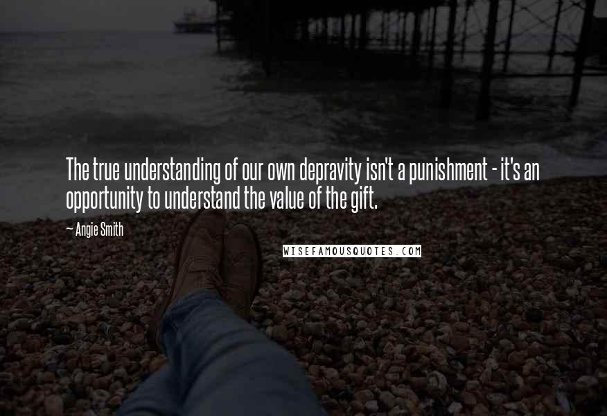 Angie Smith Quotes: The true understanding of our own depravity isn't a punishment - it's an opportunity to understand the value of the gift.