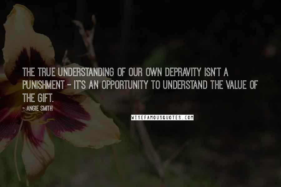 Angie Smith Quotes: The true understanding of our own depravity isn't a punishment - it's an opportunity to understand the value of the gift.