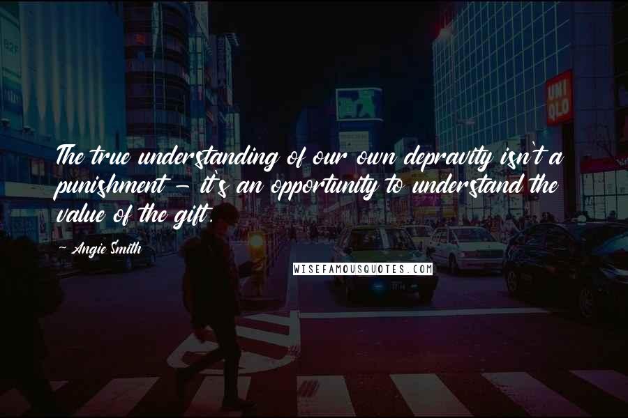 Angie Smith Quotes: The true understanding of our own depravity isn't a punishment - it's an opportunity to understand the value of the gift.