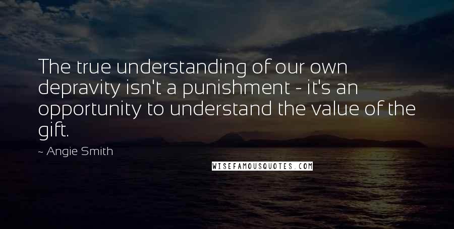 Angie Smith Quotes: The true understanding of our own depravity isn't a punishment - it's an opportunity to understand the value of the gift.