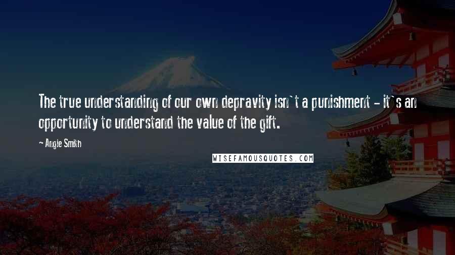 Angie Smith Quotes: The true understanding of our own depravity isn't a punishment - it's an opportunity to understand the value of the gift.