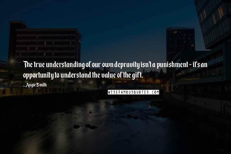 Angie Smith Quotes: The true understanding of our own depravity isn't a punishment - it's an opportunity to understand the value of the gift.