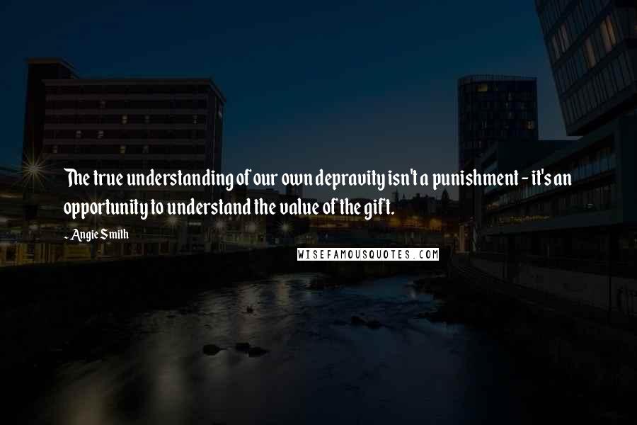 Angie Smith Quotes: The true understanding of our own depravity isn't a punishment - it's an opportunity to understand the value of the gift.