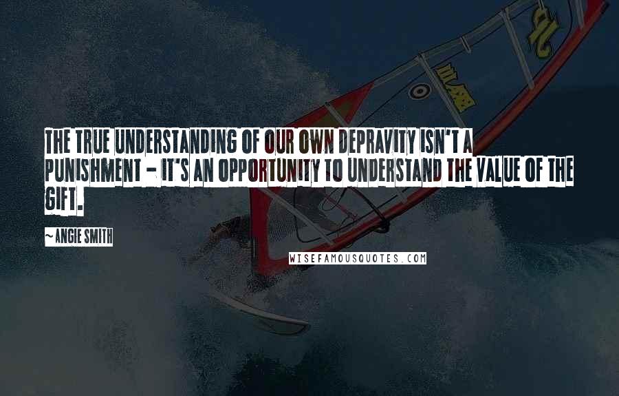 Angie Smith Quotes: The true understanding of our own depravity isn't a punishment - it's an opportunity to understand the value of the gift.