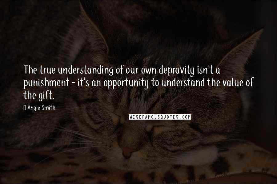 Angie Smith Quotes: The true understanding of our own depravity isn't a punishment - it's an opportunity to understand the value of the gift.