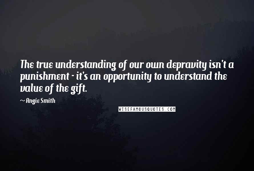 Angie Smith Quotes: The true understanding of our own depravity isn't a punishment - it's an opportunity to understand the value of the gift.