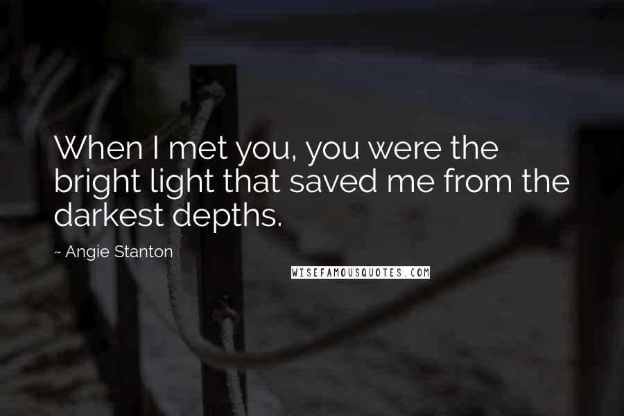 Angie Stanton Quotes: When I met you, you were the bright light that saved me from the darkest depths.