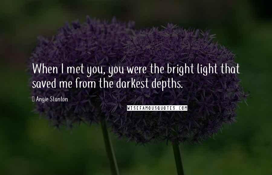 Angie Stanton Quotes: When I met you, you were the bright light that saved me from the darkest depths.