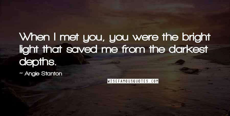 Angie Stanton Quotes: When I met you, you were the bright light that saved me from the darkest depths.