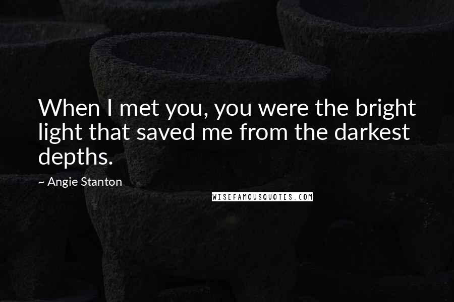 Angie Stanton Quotes: When I met you, you were the bright light that saved me from the darkest depths.