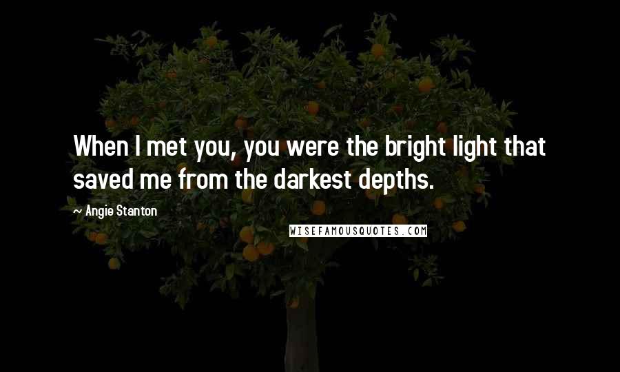 Angie Stanton Quotes: When I met you, you were the bright light that saved me from the darkest depths.