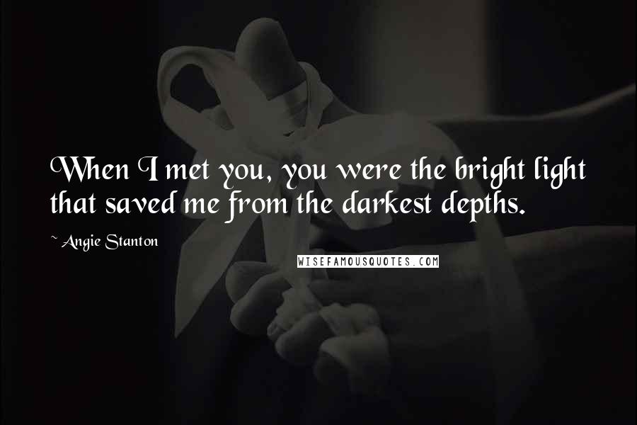 Angie Stanton Quotes: When I met you, you were the bright light that saved me from the darkest depths.