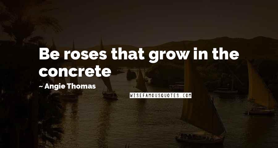 Angie Thomas Quotes: Be roses that grow in the concrete