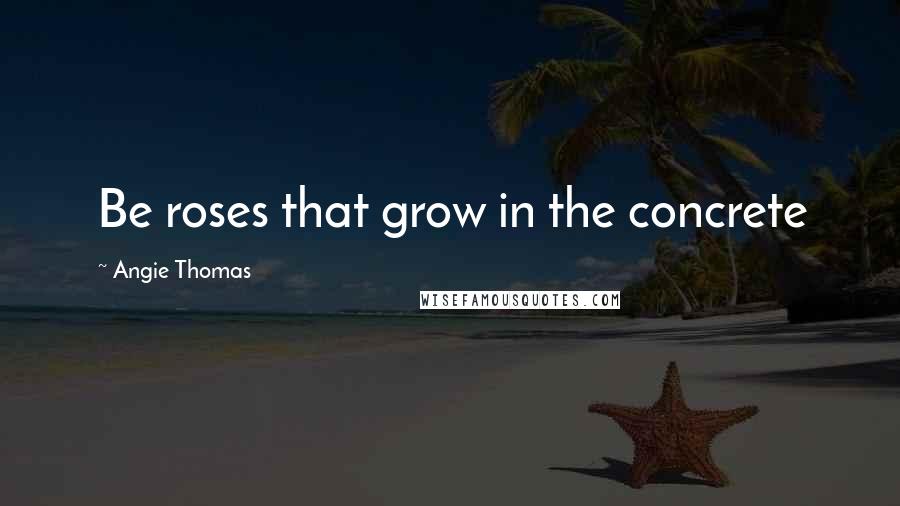 Angie Thomas Quotes: Be roses that grow in the concrete