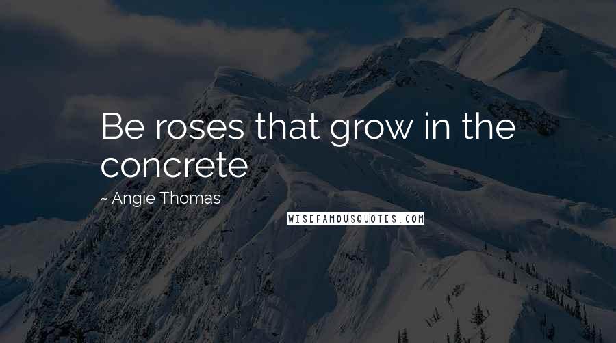 Angie Thomas Quotes: Be roses that grow in the concrete