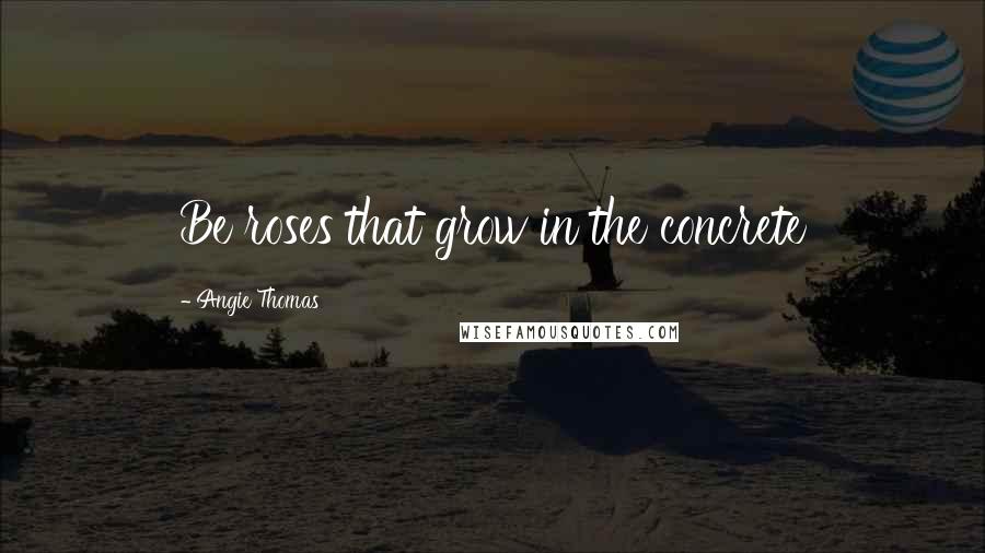 Angie Thomas Quotes: Be roses that grow in the concrete