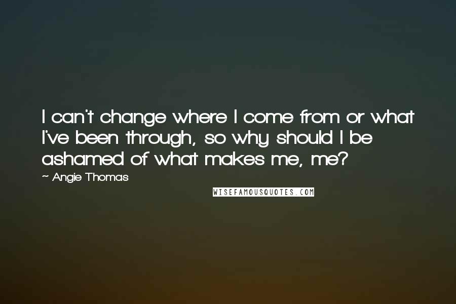 Angie Thomas Quotes: I can't change where I come from or what I've been through, so why should I be ashamed of what makes me, me?