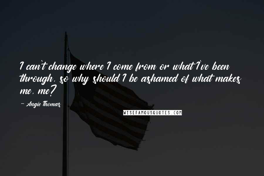 Angie Thomas Quotes: I can't change where I come from or what I've been through, so why should I be ashamed of what makes me, me?