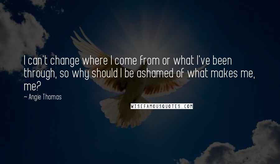 Angie Thomas Quotes: I can't change where I come from or what I've been through, so why should I be ashamed of what makes me, me?