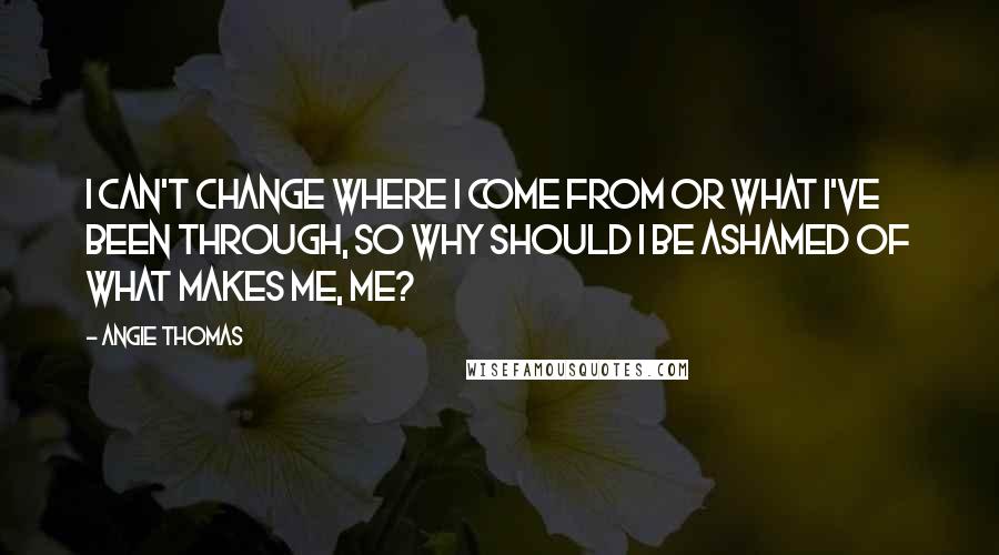 Angie Thomas Quotes: I can't change where I come from or what I've been through, so why should I be ashamed of what makes me, me?