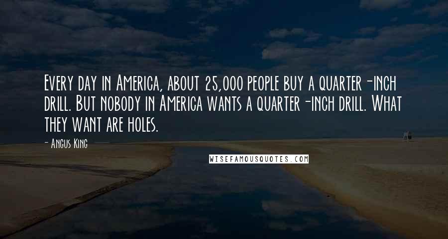 Angus King Quotes: Every day in America, about 25,000 people buy a quarter-inch drill. But nobody in America wants a quarter-inch drill. What they want are holes.