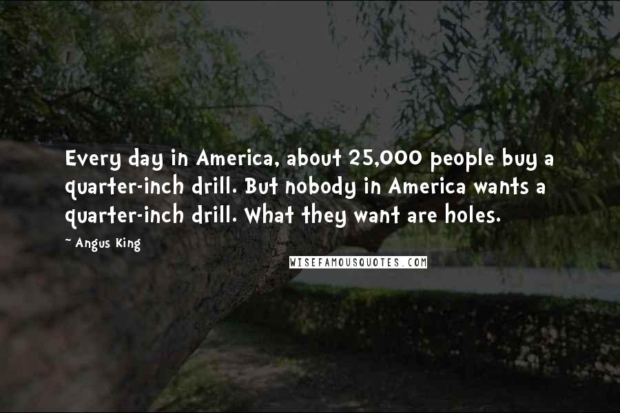 Angus King Quotes: Every day in America, about 25,000 people buy a quarter-inch drill. But nobody in America wants a quarter-inch drill. What they want are holes.