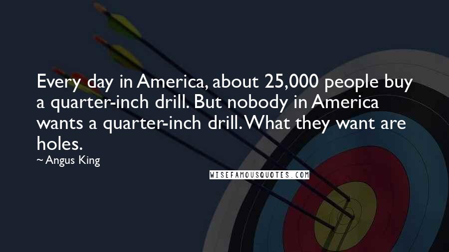 Angus King Quotes: Every day in America, about 25,000 people buy a quarter-inch drill. But nobody in America wants a quarter-inch drill. What they want are holes.