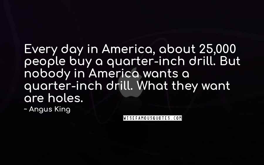 Angus King Quotes: Every day in America, about 25,000 people buy a quarter-inch drill. But nobody in America wants a quarter-inch drill. What they want are holes.