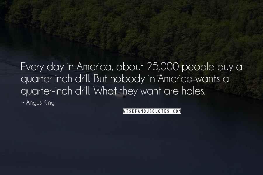 Angus King Quotes: Every day in America, about 25,000 people buy a quarter-inch drill. But nobody in America wants a quarter-inch drill. What they want are holes.