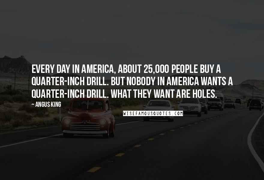 Angus King Quotes: Every day in America, about 25,000 people buy a quarter-inch drill. But nobody in America wants a quarter-inch drill. What they want are holes.