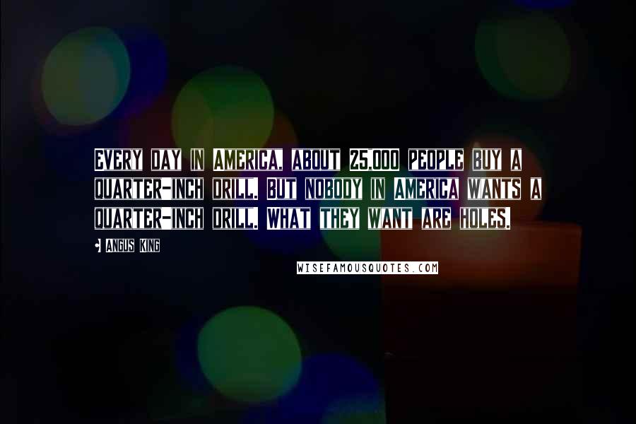 Angus King Quotes: Every day in America, about 25,000 people buy a quarter-inch drill. But nobody in America wants a quarter-inch drill. What they want are holes.