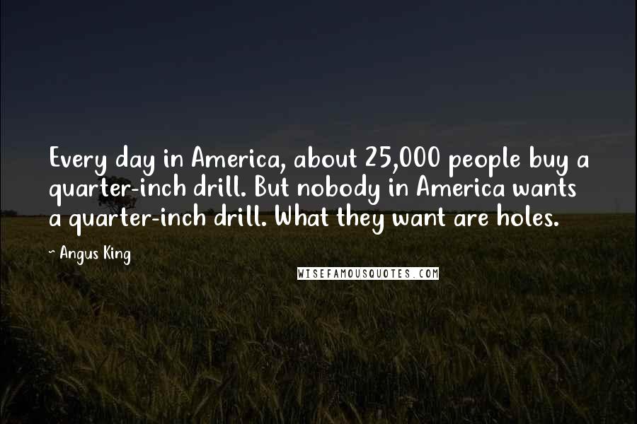 Angus King Quotes: Every day in America, about 25,000 people buy a quarter-inch drill. But nobody in America wants a quarter-inch drill. What they want are holes.