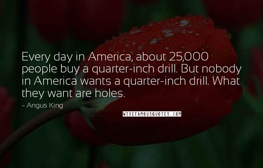 Angus King Quotes: Every day in America, about 25,000 people buy a quarter-inch drill. But nobody in America wants a quarter-inch drill. What they want are holes.