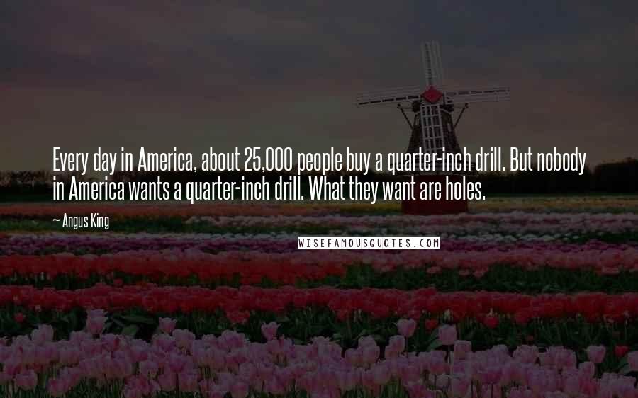 Angus King Quotes: Every day in America, about 25,000 people buy a quarter-inch drill. But nobody in America wants a quarter-inch drill. What they want are holes.