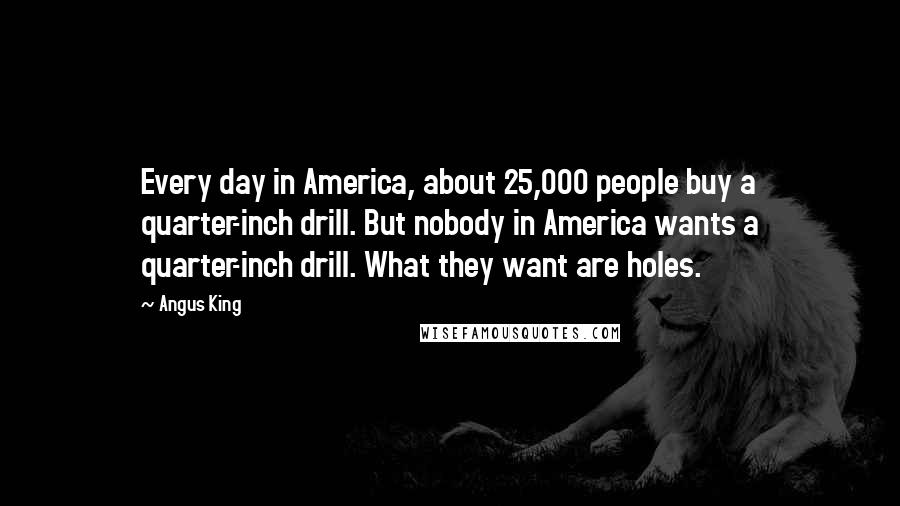 Angus King Quotes: Every day in America, about 25,000 people buy a quarter-inch drill. But nobody in America wants a quarter-inch drill. What they want are holes.