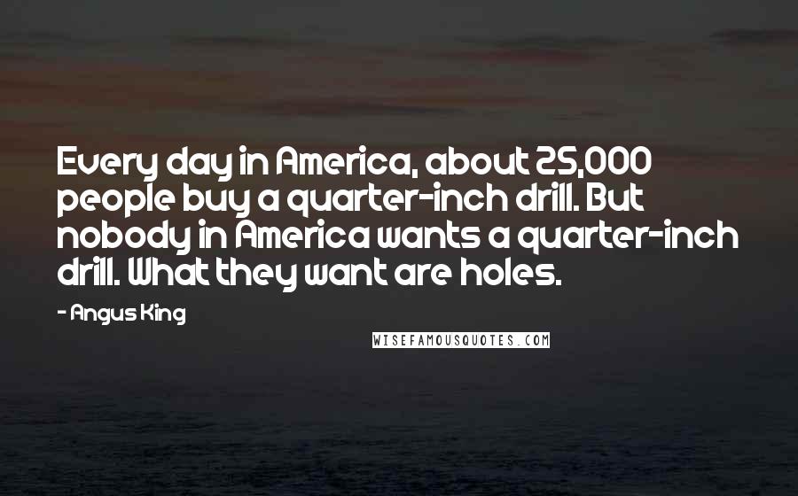 Angus King Quotes: Every day in America, about 25,000 people buy a quarter-inch drill. But nobody in America wants a quarter-inch drill. What they want are holes.