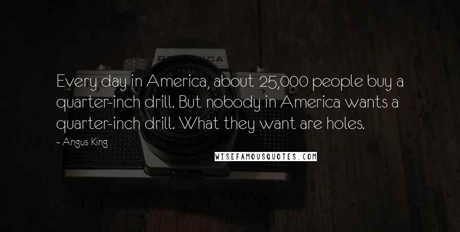 Angus King Quotes: Every day in America, about 25,000 people buy a quarter-inch drill. But nobody in America wants a quarter-inch drill. What they want are holes.